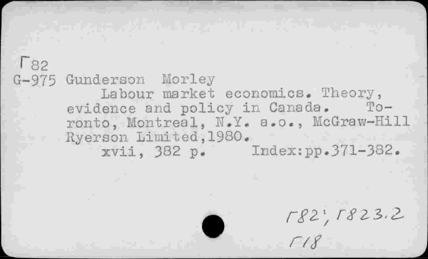 ﻿r 82
G-975 Gunderson Morley
Labour market economics. Theory, evidence and policy in Canada. Toronto, Montreal, N.Y. a.o., McGraw-Hill Ryerson Limited,1980.
xvii, 382 p. Index:pp.371-382.
r#23>.2 r/f